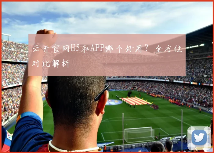 云开官网H5和APP哪个好用？全方位对比解析