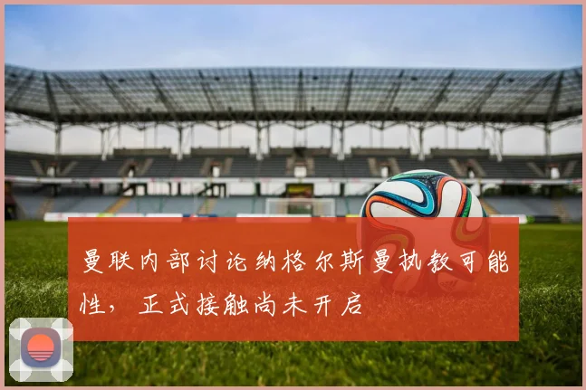 曼联内部讨论纳格尔斯曼执教可能性，正式接触尚未开启