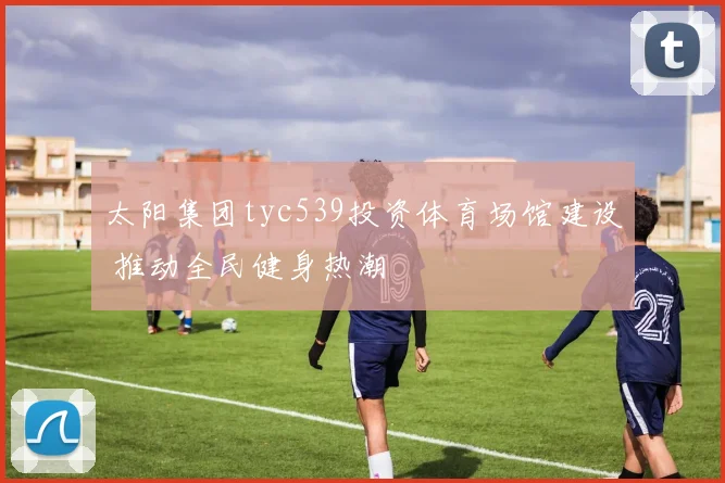太阳集团tyc539投资体育场馆建设 推动全民健身热潮
