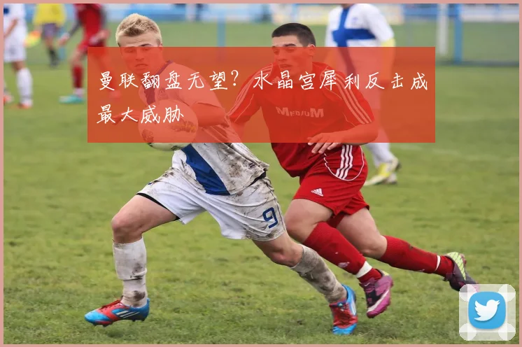 曼联翻盘无望？水晶宫犀利反击成最大威胁