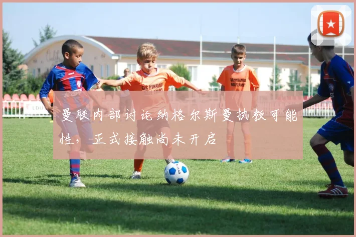 曼联内部讨论纳格尔斯曼执教可能性，正式接触尚未开启