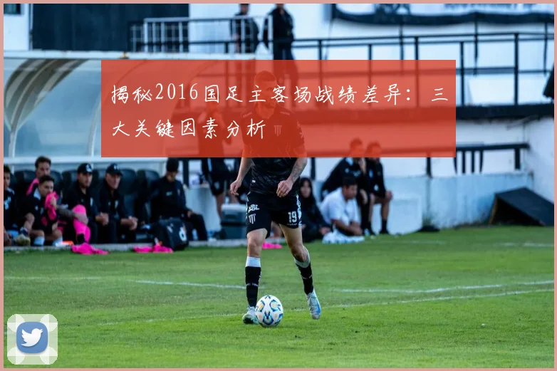 揭秘2016国足主客场战绩差异：三大关键因素分析