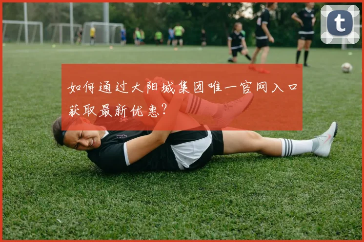 如何通过大阳城集团唯一官网入口获取最新优惠？
